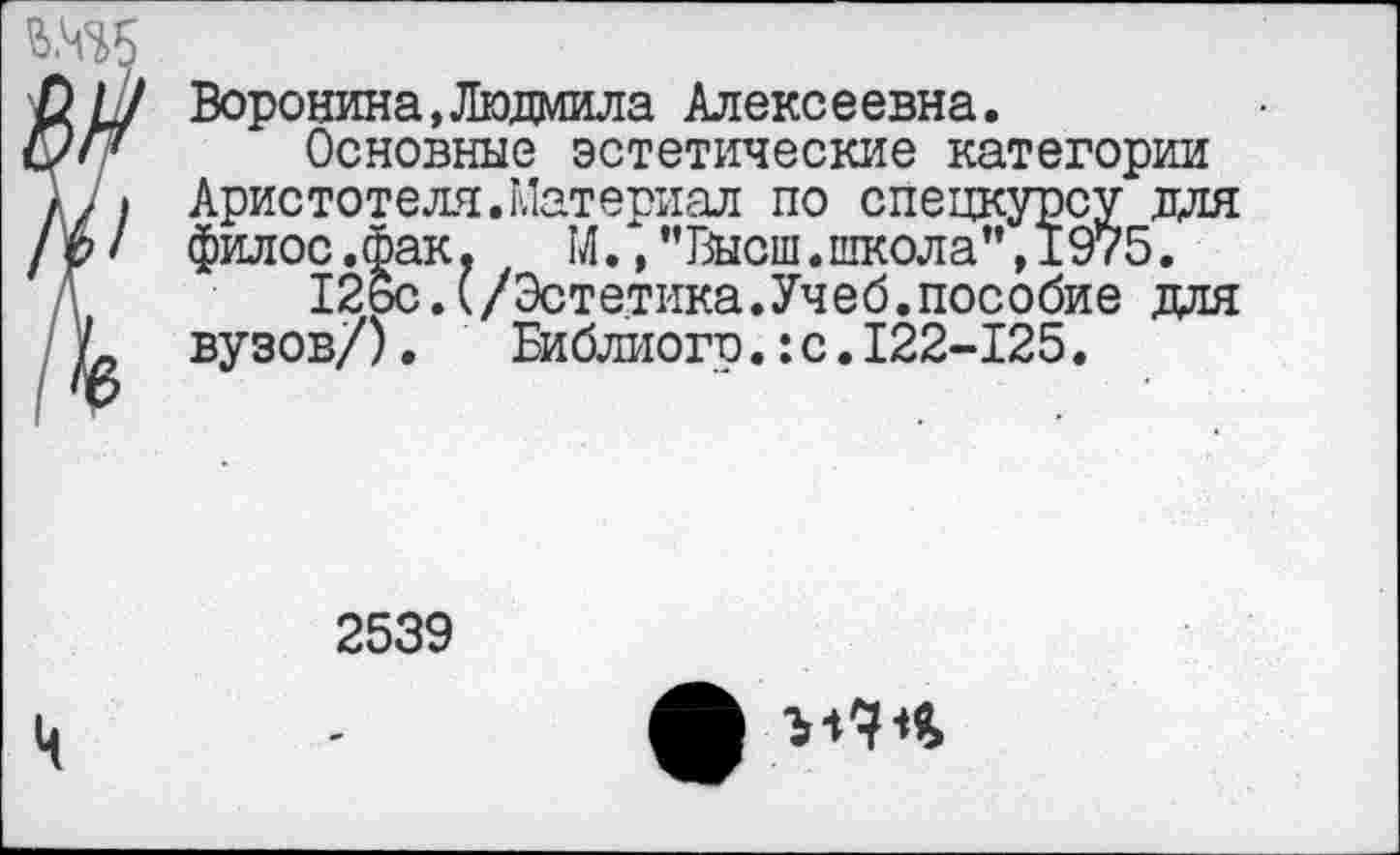 ﻿Воронина,Людмила Алексеевна.
Основные эстетические категории Аристотеля.Материал по спецкурсу для филос.фак. М.,"Высш.школа”,1975.
12бс.(/Эстетика.Учеб.пособие для вузов/). Библиого.:с.122-125.
2539
Л МЧЧ